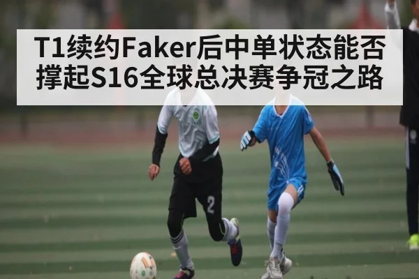 T1续约Faker后中单状态能否撑起S16全球总决赛争冠之路