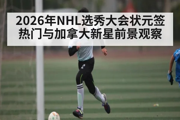 2026年NHL选秀大会状元签热门与加拿大新星前景观察