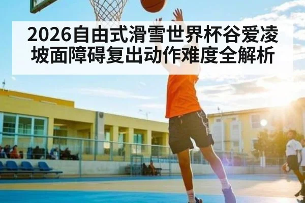 2026自由式滑雪世界杯谷爱凌坡面障碍复出动作难度全解析